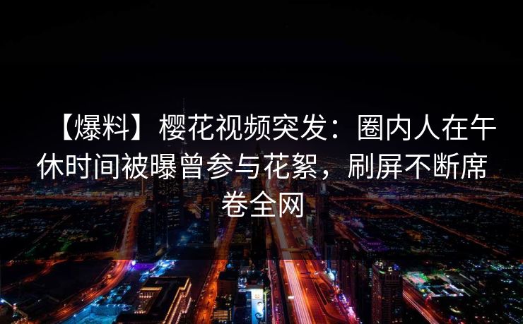 【爆料】樱花视频突发：圈内人在午休时间被曝曾参与花絮，刷屏不断席卷全网