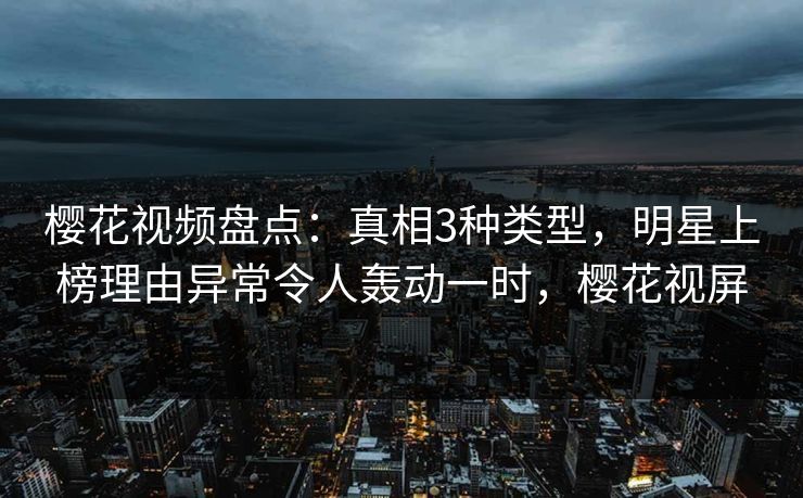樱花视频盘点：真相3种类型，明星上榜理由异常令人轰动一时，樱花视屏